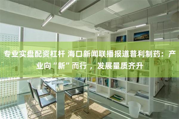 专业实盘配资杠杆 海口新闻联播报道普利制药：产业向“新”而行 ，发展量质齐升