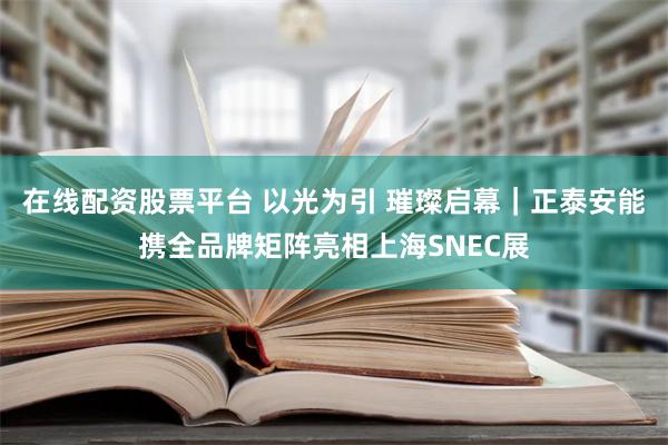 在线配资股票平台 以光为引 璀璨启幕｜正泰安能携全品牌矩阵亮相上海SNEC展