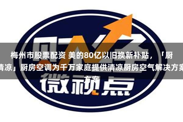 梅州市股票配资 美的80亿以旧换新补贴，「厨清凉」厨房空调为千万家庭提供清凉厨房空气解决方案