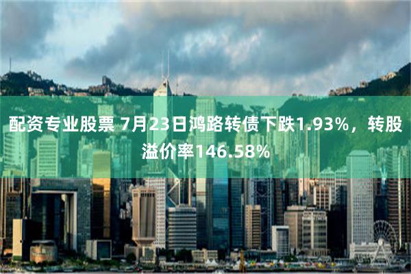 配资专业股票 7月23日鸿路转债下跌1.93%，转股溢价率146.58%