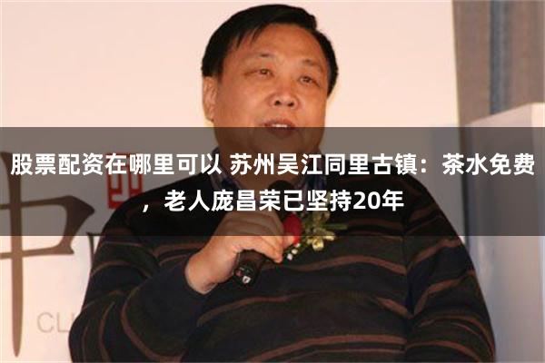 股票配资在哪里可以 苏州吴江同里古镇：茶水免费，老人庞昌荣已坚持20年