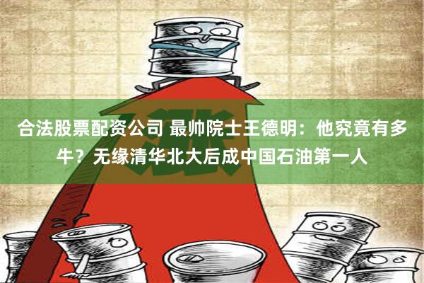 合法股票配资公司 最帅院士王德明：他究竟有多牛？无缘清华北大后成中国石油第一人