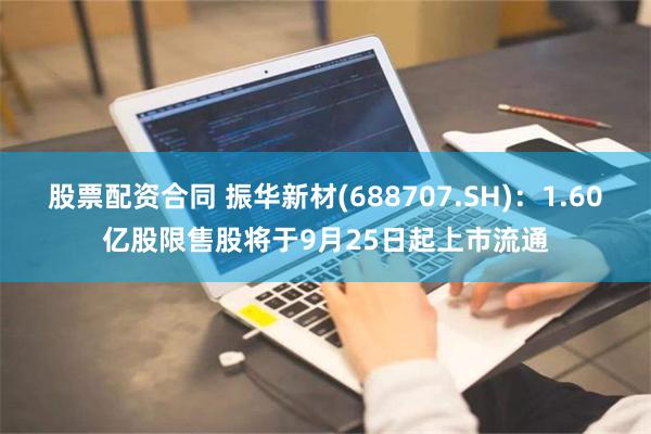 股票配资合同 振华新材(688707.SH)：1.60亿股限售股将于9月25日起上市流通