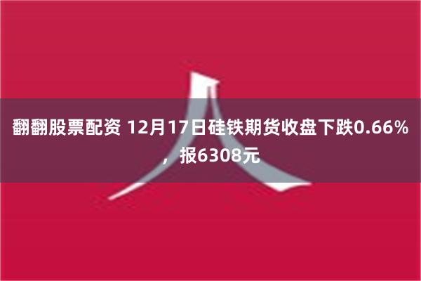 翻翻股票配资 12月17日硅铁期货收盘下跌0.66%，报6308元