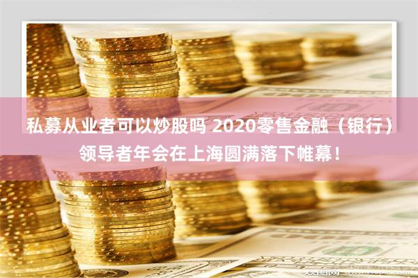 私募从业者可以炒股吗 2020零售金融（银行）领导者年会在上海圆满落下帷幕！