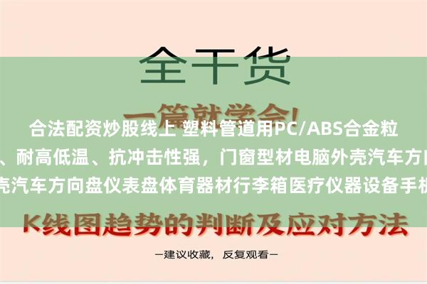 合法配资炒股线上 塑料管道用PC/ABS合金粒子树脂，A级/V0级阻燃、耐高低温、抗冲击性强，门窗型材电脑外壳汽车方向盘仪表盘体育器材行李箱医疗仪器设备手机电器塑料外包装用