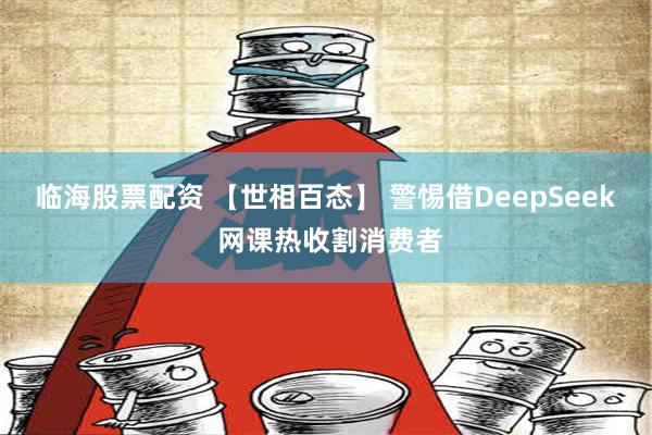 临海股票配资 【世相百态】 警惕借DeepSeek 网课热收割消费者